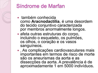 Síndrome de Marfan

  também conhecida
  como Aracnodactilia, é uma desordem
  do tecido conjuntivo caracterizada
  por membros anormalmente longos.
 afeta outras estruturas do corpo,
  incluindo o esqueleto, os pulmões,
  os olhos, o coração e os vasos
  sanguíneos.
 . As complicações cardiovasculares mais
  importantes em termos de risco de morte
  são os aneurismas da aorta e as
  dissecções da aorta. A prevalência é de
  aproximadamente 1 em 5000 indivíduos.
 
