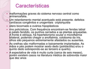 Características
   malformações graves do sistema nervoso central como
    arrinencefalia.
   Um retardamento mental acentuado está presente. defeitos
    cardíacos congênitos e urogenitais criptorquidia
   útero bicornado e ovários hipoplásticos
   rins policísticos. Com frequência encontram-se fendas labial
    e palato fendido, os punhos cerrados e as plantas arqueadas.
    A fronte é oblíqua, há hipertelorismo ocular e microftalmia
    bilateral, podendo chegar a anoftalmia, coloboma da íris,
    olhos são pequenos extremamente afastados ou ausentes.
   As orelhas são malformadas e baixamente implantadas. As
    mãos e pés podem mostrar sexto dedo (polidactilia) e/ou o
    quinto dedo sobrepondo-se ao terceiro e quarto).
   A expectativa de vida é muito curta (cerca de seis meses),
    porém existem casos na literatura médica de sobrevida maior
    que dez anos
 