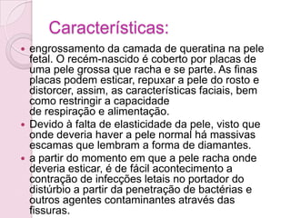 Características:
 engrossamento da camada de queratina na pele
  fetal. O recém-nascido é coberto por placas de
  uma pele grossa que racha e se parte. As finas
  placas podem esticar, repuxar a pele do rosto e
  distorcer, assim, as características faciais, bem
  como restringir a capacidade
  de respiração e alimentação.
 Devido à falta de elasticidade da pele, visto que
  onde deveria haver a pele normal há massivas
  escamas que lembram a forma de diamantes.
 a partir do momento em que a pele racha onde
  deveria esticar, é de fácil acontecimento a
  contração de infecções letais no portador do
  distúrbio a partir da penetração de bactérias e
  outros agentes contaminantes através das
  fissuras.
 