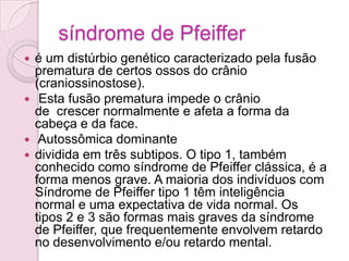 síndrome de Pfeiffer
 é um distúrbio genético caracterizado pela fusão
  prematura de certos ossos do crânio
  (craniossinostose).
 Esta fusão prematura impede o crânio
  de crescer normalmente e afeta a forma da
  cabeça e da face.
 Autossômica dominante
 dividida em três subtipos. O tipo 1, também
  conhecido como síndrome de Pfeiffer clássica, é a
  forma menos grave. A maioria dos indivíduos com
  Síndrome de Pfeiffer tipo 1 têm inteligência
  normal e uma expectativa de vida normal. Os
  tipos 2 e 3 são formas mais graves da síndrome
  de Pfeiffer, que frequentemente envolvem retardo
  no desenvolvimento e/ou retardo mental.
 
