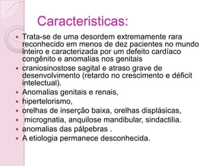 Caracteristicas:
   Trata-se de uma desordem extremamente rara
    reconhecido em menos de dez pacientes no mundo
    inteiro e caracterizada por um defeito cardíaco
    congênito e anomalias nos genitais
   craniosinostose sagital e atraso grave de
    desenvolvimento (retardo no crescimento e déficit
    intelectual).
   Anomalias genitais e renais,
   hipertelorismo,
   orelhas de inserção baixa, orelhas displásicas,
    micrognatia, anquilose mandibular, sindactilia.
   anomalias das pálpebras .
   A etiologia permanece desconhecida.
 