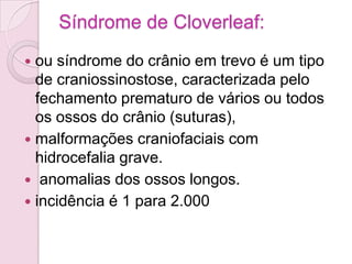 Síndrome de Cloverleaf:
 ou síndrome do crânio em trevo é um tipo
  de craniossinostose, caracterizada pelo
  fechamento prematuro de vários ou todos
  os ossos do crânio (suturas),
 malformações craniofaciais com
  hidrocefalia grave.
 anomalias dos ossos longos.
 incidência é 1 para 2.000
 