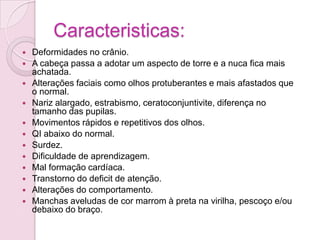 Caracteristicas:
   Deformidades no crânio.
   A cabeça passa a adotar um aspecto de torre e a nuca fica mais
    achatada.
   Alterações faciais como olhos protuberantes e mais afastados que
    o normal.
   Nariz alargado, estrabismo, ceratoconjuntivite, diferença no
    tamanho das pupilas.
   Movimentos rápidos e repetitivos dos olhos.
   QI abaixo do normal.
   Surdez.
   Dificuldade de aprendizagem.
   Mal formação cardíaca.
   Transtorno do deficit de atenção.
   Alterações do comportamento.
   Manchas aveludas de cor marrom à preta na virilha, pescoço e/ou
    debaixo do braço.
 