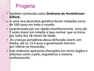 Progeria
   também conhecida como Síndrome de Huntchinson-
    Gilford,
    é uma rara desordem genética foram relatados cerca
    de 100 casos em todo o mundo.
   caracterizada por um rápido envelhecimento cerca de
    7 vezes maior em relação à taxa normal que se inicia
    por volta dos 18 meses de idade.
    As crianças portadoras dessa disfunção vivem, em
    média, até os 13.4 anos e geralmente morrem
    por infarto no miocárdio.
   Esta síndrome apresenta alterações em vários órgãos e
    sistemas como a pele, esquelético e sistema
    cardiovascular.
 