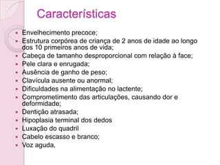 Características
   Envelhecimento precoce;
   Estrutura corpórea de criança de 2 anos de idade ao longo
    dos 10 primeiros anos de vida;
   Cabeça de tamanho desproporcional com relação à face;
   Pele clara e enrugada;
   Ausência de ganho de peso;
   Clavícula ausente ou anormal;
   Dificuldades na alimentação no lactente;
   Comprometimento das articulações, causando dor e
    deformidade;
   Dentição atrasada;
   Hipoplasia terminal dos dedos
   Luxação do quadril
   Cabelo escasso e branco;
   Voz aguda,
 