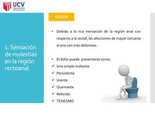 1. Sensación 
de molestias 
en la región 
rectoanal. 
DOLOR 
• Debido a la rica inervación de la región anal con 
respecto a la rectal, las afecciones de mayor cercanía 
al ano son más dolorosas. 
• El dolor puede presentarse como: 
 Una simple molestia. 
 Persistente 
 Urente 
 Quemante 
 Referido 
 TENESMO 
 