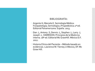 BIBLIOGRAFÍA: 
 Argente H, Marcelo E. Semiología Médica: 
Fisiopatología, Semiología y Propedéutica.2ª ed. 
Editorial Panamericana. España. 2013. 
 Dan .L, Antony .S, Dennis .L, Stephen .L, Larry .J, 
Joseph .L. HARRISON: Principios de la Medicina 
interna. 18ª ed. Editorial Mc GrawHill. México D.F. 
2012. 
 Historia Clínica del Paciente – Método basado en 
evidencias. Lawrence M. Tierney Jr.Mexico, Df: Mc 
Graw Hill. 
