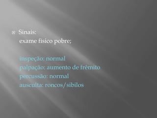  Sinais:
exame físico pobre;
inspeção: normal
palpação: aumento de frêmito
percussão: normal
ausculta: roncos/sibilos
 