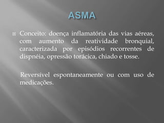 Conceito: doença inflamatória das vias aéreas,
com aumento da reatividade bronquial,
caracterizada por episódios recorrentes de
dispnéia, opressão torácica, chiado e tosse.
Reversível espontaneamente ou com uso de
medicações.
 