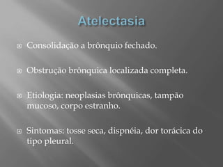  Consolidação a brônquio fechado.
 Obstrução brônquica localizada completa.
 Etiologia: neoplasias brônquicas, tampão
mucoso, corpo estranho.
 Sintomas: tosse seca, dispnéia, dor torácica do
tipo pleural.
 