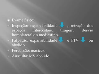  Exame fisico:
 Inspeção: expansibilidade , retração dos
espaços intercostais, tiragem, desvio
homolateral do mediastino.
 Palpação: expansibilidade e FTV ou
abolido.
 Percussão: macicez.
 Ausculta: MV abolido
 