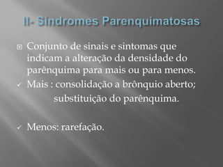  Conjunto de sinais e sintomas que
indicam a alteração da densidade do
parênquima para mais ou para menos.
 Mais : consolidação a brônquio aberto;
substituição do parênquima.
 Menos: rarefação.
 