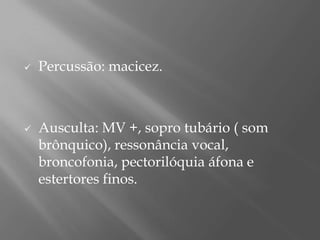  Percussão: macicez.
 Ausculta: MV +, sopro tubário ( som
brônquico), ressonância vocal,
broncofonia, pectorilóquia áfona e
estertores finos.
 