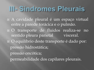  A cavidade pleural é um espaço virtual
entre a parede torácica e o pulmão.
 O transporte de fluidos realiza-se no
sentido pleura parietal visceral.
 O equilíbrio deste transporte é dado por:
pressão hidrostática;
pressão oncótica;
permeabilidade dos capilares pleurais.
 