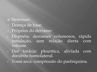  Sintomas:
 Doença de base.
 Próprios do derrame:
• Dispnéia: derrames volumosos, rápida
instalação, sem relação direta com
volume.
• Dor torácia: pleurítica, aliviada com
decúbito homolateral.
• Tosse seca: compressão do parênquima.
 