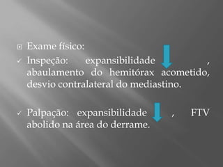 Exame físico:
 Inspeção: expansibilidade ,
abaulamento do hemitórax acometido,
desvio contralateral do mediastino.
 Palpação: expansibilidade , FTV
abolido na área do derrame.
 