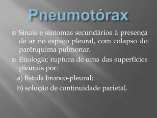  Sinais e sintomas secundários à presença
de ar no espaço pleural, com colapso do
parênquima pulmonar.
 Etiologia: ruptura de uma das superfícies
pleurais por:
a) fístula bronco-pleural;
b) solução de continuidade parietal.
 