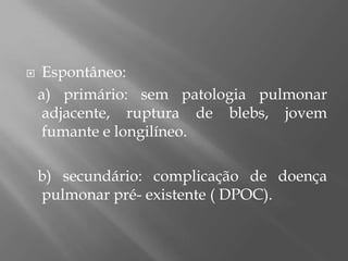  Espontâneo:
a) primário: sem patologia pulmonar
adjacente, ruptura de blebs, jovem
fumante e longilíneo.
b) secundário: complicação de doença
pulmonar pré- existente ( DPOC).
 