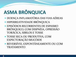 ASMA BRÔNQUICA
 DOENÇA INFLAMATÓRIA DAS VIAS AÉREAS
 HIPERREATIVIDADE BRÔNQUICA
 EPISÓDIOS RECORRENTES DE ESPASMO
BRÔNQUICO, COM DISPNÉIA, OPRESSÃO
TORÁCICA, SIBILOS E TOSSE
 TOSSE SECA OU PRODUTIVA, COM
EXPECTORAÇÃO MUCÓIDE
 REVERSÍVEL EXPONTÂNEAMENTE OU COM
TRATAMENTO
 