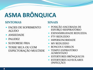 ASMA BRÔNQUICA
SINTOMAS SINAIS
 FACIES DE SOFRIMENTO
AGUDO
 ANSIEDADE
 PALIDEZ
 SUDORESE FRIA
 TOSSE SECA OU COM
EXPECTORAÇÃO MUCÓIDE
 POSIÇÃO ANCORADA DE
ESFORÇO RESPIRATÓRIO
 EXPANSIBILIDADE REDUZIDA
 FTV REDUZIDO
 HIPERSONORIDADE
 MV REDUZIDO
 RONCOS E SIBILOS
 TEMPO EXPIRATÓRIO
AUMENTADO
 ESTERTORES BRÔNQUICOS
 ESTERTORES ALVEOLARES
(INFECÇÃO)
 
