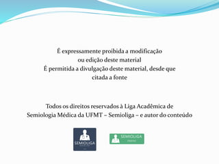 É expressamente proibida a modificação
ou edição deste material
É permitida a divulgação deste material, desde que
citada a fonte
Todos os direitos reservados à Liga Acadêmica de
Semiologia Médica da UFMT – Semioliga – e autor do conteúdo
 
