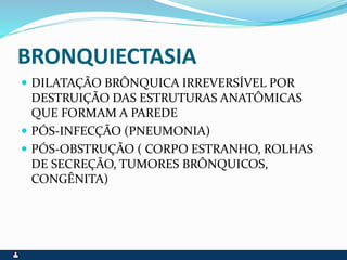 BRONQUIECTASIA
 DILATAÇÃO BRÔNQUICA IRREVERSÍVEL POR
DESTRUIÇÃO DAS ESTRUTURAS ANATÔMICAS
QUE FORMAM A PAREDE
 PÓS-INFECÇÃO (PNEUMONIA)
 PÓS-OBSTRUÇÃO ( CORPO ESTRANHO, ROLHAS
DE SECREÇÃO, TUMORES BRÔNQUICOS,
CONGÊNITA)
 
