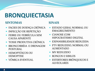 BRONQUIECTASIA
SINTOMAS SINAIS
 FACIES DE DOENÇA CRÔNICA
 INFECÇÃO DE REPETIÇÃO
 FEBRE OU FEBRÍCULA SEM
CAUSA APARENTE
 TOSSE PRODUTIVA CRÔNICA
 BRONCORRÉIA E DRENAGEM
POSTURAL
 HEMOPTÓICOS OU
HEMOPTISE
 VÔMICA EVENTUAL
 ESTADO GERAL NORMAL OU
EMAGRECIMENTO
 CIANOSE COM
HIPOCRATISMO DIGITAL
 EXPANSIBILIDADE REDUZIDA
 FTV REDUZIDO, NORMAL OU
AUMENTADO
 MV REDUZIDO
 RONCOS E SIBILOS
 ESTERTORES BRÔNQUICOS E
ALVEOLARES
 