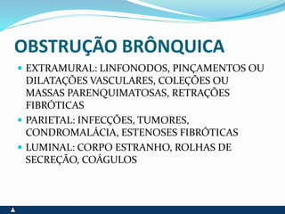OBSTRUÇÃO BRÔNQUICA
 EXTRAMURAL: LINFONODOS, PINÇAMENTOS OU
DILATAÇÕES VASCULARES, COLEÇÕES OU
MASSAS PARENQUIMATOSAS, RETRAÇÕES
FIBRÓTICAS
 PARIETAL: INFECÇÕES, TUMORES,
CONDROMALÁCIA, ESTENOSES FIBRÓTICAS
 LUMINAL: CORPO ESTRANHO, ROLHAS DE
SECREÇÃO, COÁGULOS
 