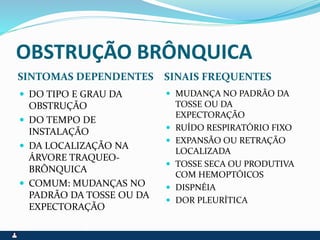 OBSTRUÇÃO BRÔNQUICA
SINTOMAS DEPENDENTES SINAIS FREQUENTES
 DO TIPO E GRAU DA
OBSTRUÇÃO
 DO TEMPO DE
INSTALAÇÃO
 DA LOCALIZAÇÃO NA
ÁRVORE TRAQUEO-
BRÔNQUICA
 COMUM: MUDANÇAS NO
PADRÃO DA TOSSE OU DA
EXPECTORAÇÃO
 MUDANÇA NO PADRÃO DA
TOSSE OU DA
EXPECTORAÇÃO
 RUÍDO RESPIRATÓRIO FIXO
 EXPANSÃO OU RETRAÇÃO
LOCALIZADA
 TOSSE SECA OU PRODUTIVA
COM HEMOPTÓICOS
 DISPNÉIA
 DOR PLEURÍTICA
 