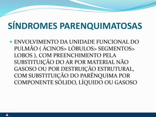 SÍNDROMES PARENQUIMATOSAS
 ENVOLVIMENTO DA UNIDADE FUNCIONAL DO
PULMÃO ( ÁCINOS> LÓBULOS> SEGMENTOS>
LOBOS ), COM PREENCHIMENTO PELA
SUBSTITUIÇÃO DO AR POR MATERIAL NÃO
GASOSO OU POR DESTRUIÇÃO ESTRUTURAL,
COM SUBSTITUIÇÃO DO PARÊNQUIMA POR
COMPONENTE SÓLIDO, LÍQUIDO OU GASOSO
 