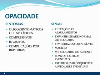 OPACIDADE
SINTOMAS SINAIS
 OLIGOSSINTOMÁTICOS
OU ESPECÍFICOS
 COMPRESSIVOS
 INVASIVOS
 COMPLICAÇÕES POR
RUPTURAS
 RETRAÇÕES OU
ABAULAMENTOS
 EXPANSIBILIDADE NORMAL
OU REDUZIDA
 FTV REDUZIDO OU AUSENTE
 MACICEZ
 MV REDUZIDO OU AUSENTE
 RONCOS E SIBILOS
EVENTUAIS
 ESTERTORES BRÔNQUICOS E
ALVEOLARES EVENTUAIS
 
