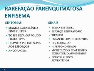 RAREFAÇÃO PARENQUIMATOSA
ENFISEMA
SINTOMAS SINAIS
 MAGRO, LONGILÍNEO –
PINK PUFFER
 TOSSE SECA OU POUCO
PRODUTIVA
 DISPNÉIA PROGRESSIVA
AOS ESFORÇOS
 ANCORAGEM
 TORAX EM TONEL
 ESFORÇO RESPIRATÓRIO
 TIRAGEM
 EXPANSIBILIDADE REDUZIDA
 FTV REDUZIDO
 HIPERSONORIDADE
 MV REDUZIDO, COM TEMPO
EXPIRATÓRIO AUMENTADO
 POUCOS RUIDOS
ADVENTÍCIOS
 