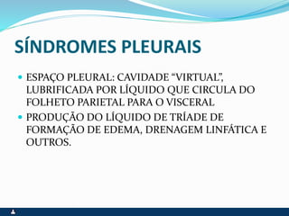 SÍNDROMES PLEURAIS
 ESPAÇO PLEURAL: CAVIDADE “VIRTUAL”,
LUBRIFICADA POR LÍQUIDO QUE CIRCULA DO
FOLHETO PARIETAL PARA O VISCERAL
 PRODUÇÃO DO LÍQUIDO DE TRÍADE DE
FORMAÇÃO DE EDEMA, DRENAGEM LINFÁTICA E
OUTROS.
 