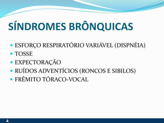 SÍNDROMES BRÔNQUICAS
 ESFORÇO RESPIRATÓRIO VARIÁVEL (DISPNÉIA)
 TOSSE
 EXPECTORAÇÃO
 RUÍDOS ADVENTÍCIOS (RONCOS E SIBILOS)
 FRÊMITO TÓRACO-VOCAL
 