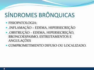 SÍNDROMES BRÔNQUICAS
 FISIOPATOLOGIA:
 .INFLAMAÇÃO – EDEMA, HIPERSECREÇÃO
 .OBSTRUÇÃO – EDEMA, HIPERSECREÇÃO,
BRONCOESPASMO, ESTREITAMENTOS E
ANGULAÇÕES
 COMPROMETIMENTO DIFUSO OU LOCALIZADO.
 