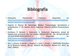 Bibliografía 
• Protocolos: Hipertensión Pulmonar. Disponible en: 
http://www.fesemi.org/documentos/1354119962/publicaciones/protocolos/pr 
otocolo-hipertension-pulmonar.pdf 
• Argente H. Álvarez M. Semiología Médica: Fisiopatología, Semiotecnia y 
propedéutica. 2° Ed. Buenos Aires, Argentina: Editorial Médica Panamericana. 
2013 
• Escribano P. Barberá J. Suberviola V. Evaluación diagnóstica actual de 
hipertensión pulmonar. Rev Esp Cardiol. 2010;63:583-96 - Vol. 63 Núm.05 DOI: 
10.1016/S0300-8932(10)70121-4. Disponible en: 
http://www.revespcardiol.org/es/evaluacion-diagnostica-pronostica-actual-hipertension/ 
articulo/13150051/ 
• Dan .L, Antony .S, Dennis .L, Stephen .L, Larry .J, Joseph .L. HARRISON: Principios 
de la Medicina interna. 18ª ed. Editorial Mc GrawHill. México D.F. 2012. pg. 
2441; 2444(5). 
 