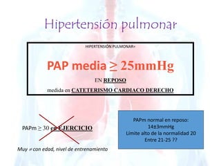 Hipertensión pulmonar 
HIPERTENSIÓN PULMONAR= 
PAP media ≥ 25mmHg 
EN REPOSO 
medida en CATETERISMO CARDIACO DERECHO 
PAPm ≥ 30 en EJERCICIO 
Muy  con edad, nivel de entrenamiento 
PAPm normal en reposo: 
14±3mmHg 
Límite alto de la normalidad 20 
Entre 21-25 ?? 
 