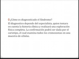 0 ¿Cómo es diagnosticado el Síndrome?
El diagnostico depende del especialista, quien tomara
en cuenta la historia clínica y realizará una exploración
física completa. La confirmación podrá ser dada por el
cariotipo, el cual examina todos los cromosomas en una
muestra de células.
 