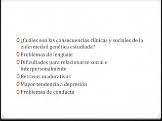 0 ¿Cuáles son las consecuencias clínicas y sociales de la
  enfermedad genética estudiada?
0 Problemas de lenguaje
0 Dificultades para relacionarse social e
  interpersonalmente
0 Retrasos madurativos
0 Mayor tendencia a depresión
0 Problemas de conducta
 