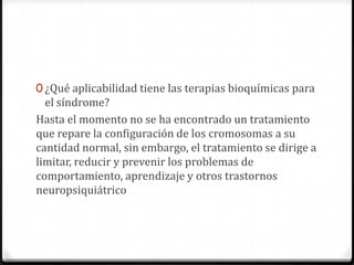 0 ¿Qué aplicabilidad tiene las terapias bioquímicas para
  el síndrome?
Hasta el momento no se ha encontrado un tratamiento
que repare la configuración de los cromosomas a su
cantidad normal, sin embargo, el tratamiento se dirige a
limitar, reducir y prevenir los problemas de
comportamiento, aprendizaje y otros trastornos
neuropsiquiátrico
 