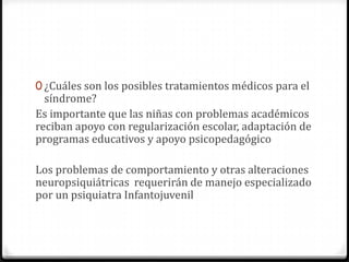 0 ¿Cuáles son los posibles tratamientos médicos para el
  síndrome?
Es importante que las niñas con problemas académicos
reciban apoyo con regularización escolar, adaptación de
programas educativos y apoyo psicopedagógico

Los problemas de comportamiento y otras alteraciones
neuropsiquiátricas requerirán de manejo especializado
por un psiquiatra Infantojuvenil
 