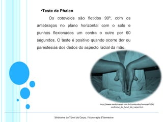 •Teste de Phalen
       Os  cotovelos  são  fletidos  90º,  com  os 
antebraços  no  plano  horizontal  com  o  solo  e 
punhos  flexionados  um  contra  o  outro  por  60 
segundos. O teste é positivo quando ocorre dor ou 
parestesias dos dedos do aspecto radial da mão. 
http://www.medicinanet.com.br/conteudos/revisoes/104/
sindrome_do_tunel_do_carpo.htm
Síndrome do Túnel do Carpo. Fisioterapia 6°semestre
 