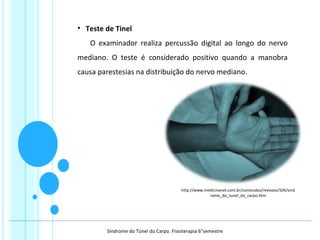 • Teste de Tinel
O examinador realiza percussão digital ao longo do nervo
mediano. O teste é considerado positivo quando a manobra
causa parestesias na distribuição do nervo mediano.
http://www.medicinanet.com.br/conteudos/revisoes/104/sind
rome_do_tunel_do_carpo.htm
Síndrome do Túnel do Carpo. Fisioterapia 6°semestre
 