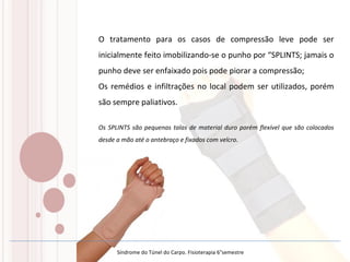 O tratamento para os casos de compressão leve pode ser
inicialmente feito imobilizando-se o punho por “SPLINTS; jamais o
punho deve ser enfaixado pois pode piorar a compressão;
Os remédios e infiltrações no local podem ser utilizados, porém
são sempre paliativos.
Os SPLINTS são pequenas talas de material duro porém flexível que são colocados
desde a mão até o antebraço e fixados com velcro.
Síndrome do Túnel do Carpo. Fisioterapia 6°semestre
 