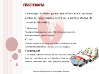 A diminuição do edema gerado pela inflamação das estruturas
vizinhas ao nervo mediano deverá ser o primeiro objetivo do
tratamento fisioterápico.
 Ultra-som
Possui princípios analgésicos e anti-inflamatórios acompanhados
de manipulações da região acometida.
 TENS
Corrente analgésica, ela atua nos sistemas modulares da dor,
aumentando sua tolerância à dor causando uma analgesia.
CRIOTERAPIA
O frio reduz a atividade elétrica da fibra muscular, elevando o
limiar de estímulo de dor e reduzindo o índice de estímulos
aferentes, diminuindo, desta forma o estímulo doloroso.
Síndrome do Túnel do Carpo. Fisioterapia 6°semestre
 