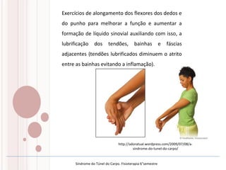 Exercícios de alongamento dos flexores dos dedos e
do punho para melhorar a função e aumentar a
formação de líquido sinovial auxiliando com isso, a
lubrificação dos tendões, bainhas e fáscias
adjacentes (tendões lubrificados diminuem o atrito
entre as bainhas evitando a inflamação).
http://adoratual.wordpress.com/2009/07/08/a-
sindrome-do-tunel-do-carpo/
Síndrome do Túnel do Carpo. Fisioterapia 6°semestre
 