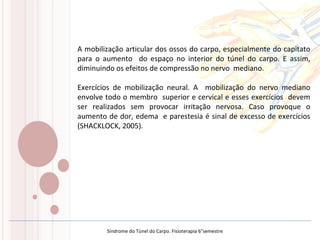 A mobilização articular dos ossos do carpo, especialmente do capitato
para o aumento do espaço no interior do túnel do carpo. E assim,
diminuindo os efeitos de compressão no nervo mediano.
Exercícios de mobilização neural. A mobilização do nervo mediano
envolve todo o membro superior e cervical e esses exercícios devem
ser realizados sem provocar irritação nervosa. Caso provoque o
aumento de dor, edema e parestesia é sinal de excesso de exercícios
(SHACKLOCK, 2005).
Síndrome do Túnel do Carpo. Fisioterapia 6°semestre
 