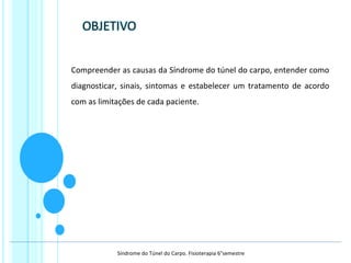 Compreender as causas da Síndrome do túnel do carpo, entender como
diagnosticar, sinais, sintomas e estabelecer um tratamento de acordo
com as limitações de cada paciente.
Síndrome do Túnel do Carpo. Fisioterapia 6°semestre
 