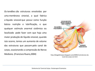 Os tendões são estruturas envolvidas por
uma membrana sinovial, a qual fabrica
o líquido sinovial que possui como função
básica nutrição e lubrificação, e que
qualquer estímulo anormal sistêmico ou
localizado pode fazer com que haja uma
maior produção de líquido sinovial, quando
isto ocorre, temos um aumento de volume
das estruturas que passam pelo canal do
carpo, ocasionando a compressão do Nervo
Mediano. (Francisco Ruaro,2004) http://blogdafisiojosi.blogspot.com/2009/11/sindrome-do-
tunel-do-carpo-stc.html
Síndrome do Túnel do Carpo. Fisioterapia 6°semestre
 