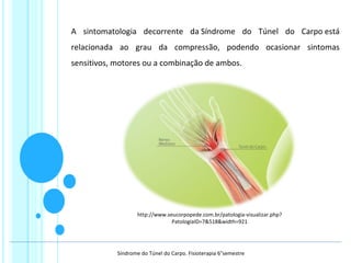 A sintomatologia decorrente da Síndrome do Túnel do Carpo está
relacionada ao grau da compressão, podendo ocasionar sintomas
sensitivos, motores ou a combinação de ambos.
http://www.seucorpopede.com.br/patologia-visualizar.php?
PatologiaID=7&518&width=921
Síndrome do Túnel do Carpo. Fisioterapia 6°semestre
 